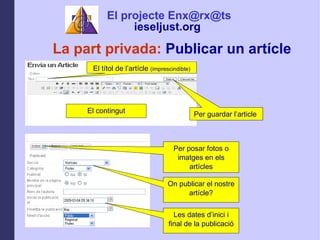 La part privada:  Publicar un artcle El ttol de lartcle  (imprescindible) El contingut Per guardar larticle  Per posar fotos o imatges en els artcles On publicar el nostre artcle? Les dates dinici i final de la publicaci El projecte Enx@rx@ts ieseljust.org   