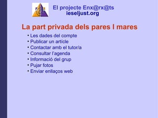 La part privada dels pares I mares Les dades del compte Publicar un artcle Contactar amb el tutor/a Consultar lagenda Informaci del grup  Pujar fotos  Enviar enlla?os web El projecte Enx@rx@ts ieseljust.org   