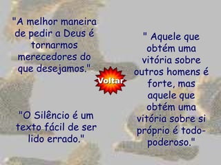 "A melhor maneira
 de pedir a Deus é               " Aquele que
     tornarmos                    obtém uma
  merecedores do                vitória sobre
  que desejamos."             outros homens é
                     Voltar       forte, mas
                                  aquele que
                                  obtém uma
 "O Silêncio é um              vitória sobre si
texto fácil de ser             próprio é todo-
   lido errado."                  poderoso."
 