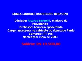 SONIA LOURDES RODRIGUES BERZOINI         Cônjuge:  Ricardo Berzoini , ministro da Previdência   Profissão: bancária aposentada Cargo: assessora no gabinete do deputado Paulo Bernardo (PT-PR) Nomeação: maio de 2003                   Salário: R$ 19.500,00 