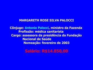 MARGARETH ROSE SILVA PALOCCI             Cônjuge:  Antonio Palocci , ministro da Fazenda  Profissão: médica sanitarista             Cargo: assessora da presidência da Fundação Nacional de Saúde                      Nomeação: fevereiro de 2003                Salário: R$14.850,00 