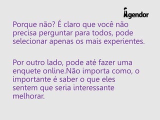 Porque não? É claro que você não
precisa perguntar para todos, pode
selecionar apenas os mais experientes.
Por outro lado, pode até fazer uma
enquete online.Não importa como, o
importante é saber o que eles
sentem que seria interessante
melhorar.
 