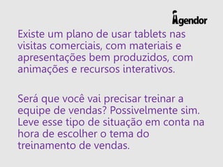 Existe um plano de usar tablets nas
visitas comerciais, com materiais e
apresentações bem produzidos, com
animações e recursos interativos.
Será que você vai precisar treinar a
equipe de vendas? Possivelmente sim.
Leve esse tipo de situação em conta na
hora de escolher o tema do
treinamento de vendas.
 