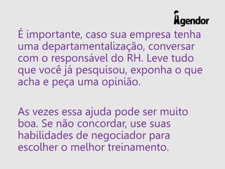 É importante, caso sua empresa tenha
uma departamentalização, conversar
com o responsável do RH. Leve tudo
que você já pesquisou, exponha o que
acha e peça uma opinião.
As vezes essa ajuda pode ser muito
boa. Se não concordar, use suas
habilidades de negociador para
escolher o melhor treinamento.
 