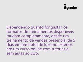 Dependendo quanto for gastar, os
formatos de treinamentos disponíveis
mudam completamente, desde um
treinamento de vendas presencial de 5
dias em um hotel de luxo no exterior,
até um curso online com tutorias e
sem aulas ao vivo.
 