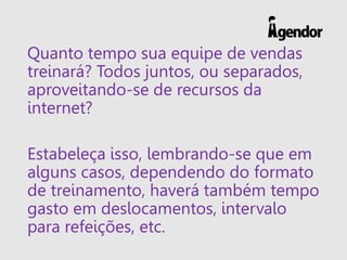 Quanto tempo sua equipe de vendas
treinará? Todos juntos, ou separados,
aproveitando-se de recursos da
internet?
Estabeleça isso, lembrando-se que em
alguns casos, dependendo do formato
de treinamento, haverá também tempo
gasto em deslocamentos, intervalo
para refeições, etc.
 