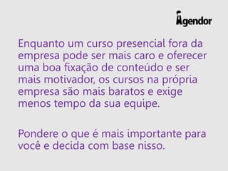 Enquanto um curso presencial fora da
empresa pode ser mais caro e oferecer
uma boa fixação de conteúdo e ser
mais motivador, os cursos na própria
empresa são mais baratos e exige
menos tempo da sua equipe.
Pondere o que é mais importante para
você e decida com base nisso.
 