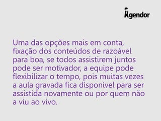 Uma das opções mais em conta,
fixação dos conteúdos de razoável
para boa, se todos assistirem juntos
pode ser motivador, a equipe pode
flexibilizar o tempo, pois muitas vezes
a aula gravada fica disponível para ser
assistida novamente ou por quem não
a viu ao vivo.
 
