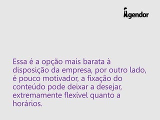 Essa é a opção mais barata à
disposição da empresa, por outro lado,
é pouco motivador, a fixação do
conteúdo pode deixar a desejar,
extremamente flexível quanto a
horários.
 