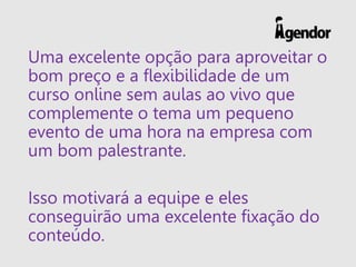 Uma excelente opção para aproveitar o
bom preço e a flexibilidade de um
curso online sem aulas ao vivo que
complemente o tema um pequeno
evento de uma hora na empresa com
um bom palestrante.
Isso motivará a equipe e eles
conseguirão uma excelente fixação do
conteúdo.
 