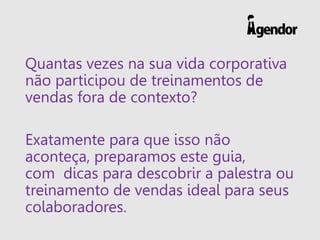Quantas vezes na sua vida corporativa
não participou de treinamentos de
vendas fora de contexto?
Exatamente para que isso não
aconteça, preparamos este guia,
com dicas para descobrir a palestra ou
treinamento de vendas ideal para seus
colaboradores.
 