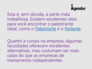 Esta é, sem dúvida, a parte mais
trabalhosa. Existem excelentes sites
para você encontrar o palestrante
ideal, como o Palestrarte e o Parlante.
Quanto a cursos na empresa, algumas
faculdades oferecem excelentes
alternativas, mas costumam ser mais
caras do que as empresas de
treinamento independentes.
 