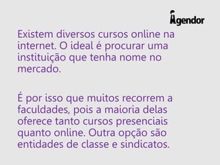 Existem diversos cursos online na
internet. O ideal é procurar uma
instituição que tenha nome no
mercado.
É por isso que muitos recorrem a
faculdades, pois a maioria delas
oferece tanto cursos presenciais
quanto online. Outra opção são
entidades de classe e sindicatos.
 