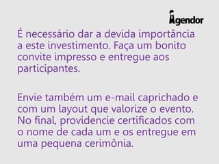 É necessário dar a devida importância
a este investimento. Faça um bonito
convite impresso e entregue aos
participantes.
Envie também um e-mail caprichado e
com um layout que valorize o evento.
No final, providencie certificados com
o nome de cada um e os entregue em
uma pequena cerimônia.
 