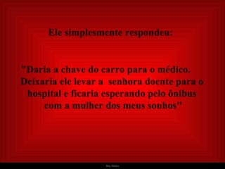   Ele simplesmente respondeu:   "Daria a chave do carro para o médico.  Deixaria ele levar a  senhora doente para o hospital e ficaria esperando pelo ônibus  com a mulher dos meus sonhos" 