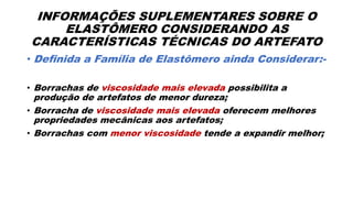 INFORMAÇÕES SUPLEMENTARES SOBRE O
ELASTÔMERO CONSIDERANDO AS
CARACTERÍSTICAS TÉCNICAS DO ARTEFATO
• Definida a Família de Elastômero ainda Considerar:-
• Borrachas de viscosidade mais elevada possibilita a
produção de artefatos de menor dureza;
• Borracha de viscosidade mais elevada oferecem melhores
propriedades mecânicas aos artefatos;
• Borrachas com menor viscosidade tende a expandir melhor;
 