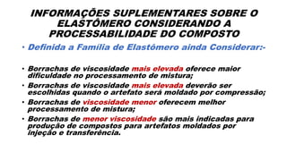 INFORMAÇÕES SUPLEMENTARES SOBRE O
ELASTÔMERO CONSIDERANDO A
PROCESSABILIDADE DO COMPOSTO
• Definida a Família de Elastômero ainda Considerar:-
• Borrachas de viscosidade mais elevada oferece maior
dificuldade no processamento de mistura;
• Borrachas de viscosidade mais elevada deverão ser
escolhidas quando o artefato será moldado por compressão;
• Borrachas de viscosidade menor oferecem melhor
processamento de mistura;
• Borrachas de menor viscosidade são mais indicadas para
produção de compostos para artefatos moldados por
injeção e transferência.
 