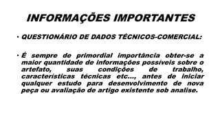 INFORMAÇÕES IMPORTANTES
• QUESTIONÁRIO DE DADOS TÉCNICOS-COMERCIAL:
• É sempre de primordial importância obter-se a
maior quantidade de informações possíveis sobre o
artefato, suas condições de trabalho,
características técnicas etc..., antes de iniciar
qualquer estudo para desenvolvimento de nova
peça ou avaliação de artigo existente sob analise.
 