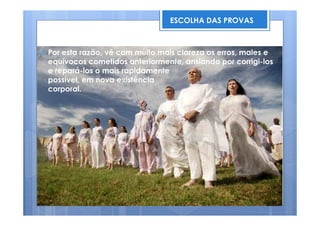 Por esta razão, vê com muito mais clareza os erros, males e
equívocos cometidos anteriormente, ansiando por corrigi-los
e repará-los o mais rapidamente
possível, em nova existência
corporal.
ESCOLHA DAS PROVAS
 