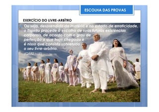 Ou seja, desprendido da matéria e no estado de erraticidade,
o Espírito procede à escolha de suas futuras existências
corporais, de acordo com o grau de
perfeição a que haja chegado e
é nisso que consiste sobretudo
o seu livre-arbítrio.
(Q872 – LE)
ESCOLHA DAS PROVAS
EXERCÍCIO DO LIVRE-ARBÍTRO
 