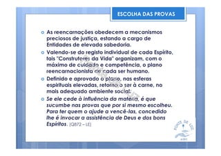 As reencarnações obedecem a mecanismos
preciosos de justiça, estando a cargo de
Entidades de elevada sabedoria.
Valendo-se do registo individual de cada Espírito,
tais "Construtores da Vida" organizam, com o
máximo de cuidado e competência, o plano
reencarnacionista de cada ser humano.
Definido e aprovado o plano, nas esferas
espirituais elevadas, retorna o ser à carne, no
mais adequado ambiente social.
Se ele cede à influência da matéria, é que
sucumbe nas provas que por si mesmo escolheu.
Para ter quem o ajude a vencê-las, concedido
lhe é invocar a assistência de Deus e dos bons
Espíritos. (Q872 – LE)
ESCOLHA DAS PROVAS
 
