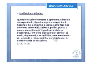 Espíritos inexperientes:
Quando o Espírito é simples e ignorante, carecido
de experiência, Deus lhe supre a inexperiência,
traçando-lhe o caminho a seguir, como fazemos
com uma criancinha. Deixa-o, porém, pouco a
pouco, à medida que o seu livre-arbítrio se
desenvolve, senhor de proceder à escolha e, só
então, é que muitas vezes lhe acontece extraviar-
se, tomando o mau caminho, por desatender os
conselhos dos bons Espíritos.
(Q 262 do LE)
ESCOLHA DAS PROVAS
 