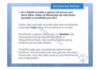 Se o Espírito escolhe o género de provas que
deve sofrer, todas as tribulações da vida foram
previstas e escolhidas por nós?
Todas, não, pois não se pode dizer que escolhestes
e previstes tudo oque vos acontece no mundo.
Escolhestes o género de provas; os detalhes são
consequências da posição escolhida, e
frequentementede, das vossas próprias ações,
produtos do seu livre-arbítrio.
O Espírito sabe que, escolhendo determinado
caminho, terá de passar por esse género de lutas e
vicissitudes, mas não sabe quais os acontecimentos
que o aguardam.
ESCOLHA DAS PROVAS
 