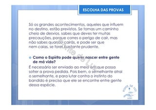 Só os grandes acontecimentos, aqueles que influem
no destino, estão previstos. Se tomas um caminho
cheio de desvios, sabes que deves ter muitas
precauções, porque corres o perigo de cair, mas
não sabes quando cairás, e pode ser que
nem caias, se fores bastante prudente.
Como o Espírito pode querer nascer entre gente
de má vida?
É necessário ser enviado ao meio em que possa
sofrer a prova pedida. Pois bem, o semelhante atrai
o semelhante, e para lutar contra o instinto do
bandido é preciso que ele se encontre entre gente
dessa espécie.
ESCOLHA DAS PROVAS
 