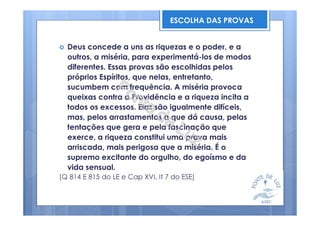 Deus concede a uns as riquezas e o poder, e a
outros, a miséria, para experimentá-los de modos
diferentes. Essas provas são escolhidas pelos
próprios Espíritos, que nelas, entretanto,
sucumbem com frequência. A miséria provoca
queixas contra a Providência e a riqueza incita a
todos os excessos. Elas são igualmente difíceis,
mas, pelos arrastamentos a que dá causa, pelas
tentações que gera e pela fascinação que
exerce, a riqueza constitui uma prova mais
arriscada, mais perigosa que a miséria. É o
supremo excitante do orgulho, do egoísmo e da
vida sensual.
(Q 814 E 815 do LE e Cap XVI, It 7 do ESE)
ESCOLHA DAS PROVAS
 