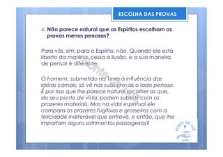 Não parece natural que os Espíritos escolham as
provas menos penosas?
Para vós, sim; para o Espírito, não. Quando ele está
liberto da matéria, cessa a ilusão, e a sua maneira
de pensar é diferente.
O homem, submetido na Terra à influência das
idéias carnais, só vê nas suas provas o lado penoso.
É por isso que lhe parece natural escolher as que,
do seu ponto de vista, podem subsistir com os
prazeres materiais. Mas na vida espiritual ele
compara os prazeres fugitivos e grosseiros com a
felicidade inalterável que entrevê, e então, que lhe
importam alguns sofrimentos passageiros?
ESCOLHA DAS PROVAS
 