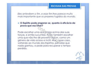 Eles antevêem o fim, e esse fim lhes parece muito
mais importante que os prazeres fugidios do mundo.
O Espírito pode enganar-se, quanto à eficácia da
prova que escolher?
Pode escolher uma que esteja acima das suas
forças, e então sucumbe. Pode também escolher
uma que não lhe dê proveito algum, como um
género de vida ocioso e inútil. Mas, nesse caso,
voltando ao mundo dos Espíritos, percebe que
nada ganhou, e pede para recuperar o tempo
perdido.
ESCOLHA DAS PROVAS
 