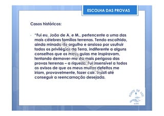 Casos históricos:
• “Fui eu, João de A. e M., pertencente a uma das
mais célebres famílias terrenas. Tendo escolhido,
ainda minado de orgulho e ansioso por usufruir
todos os privilégios da Terra, indiferente a alguns
conselhos que os meus guias me inspiravam,
tentando demover-me da mais perigosa das
provas terrenas – a riqueza. Fui insensível a todos
os avisos de que os meus muitos defeitos me
iriam, provavelmente, fazer cair. Insisti até
conseguir a reencarnação desejada.
ESCOLHA DAS PROVAS
 