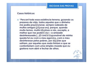 Casos históricos:
“Percorri toda essa existência terrena, gozando os
prazeres da vida, todos aqueles que o dinheiro
me podia proporcionar, sempre rodeado de
muitos amigos (julgava eu), porque, quando
muito temos, muito atraímos a nós, excepto, o
melhor que nos podem dar – a amizade
desinteressada [...]O único responsável da minha
queda fui eu com o meu egoísmo, com o meu
desinteresse pelos pobres, por aqueles que
sofriam, por aqueles que nada tinham e que se
contentariam com uma simples moeda que eu
gastava num abrir e fechar de olhos.
ESCOLHA DAS PROVAS
 
