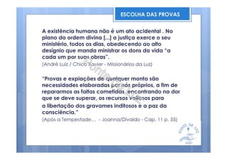 A existência humana não é um ato acidental . No
plano da ordem divina [...] a justiça exerce o seu
ministério, todos os dias, obedecendo ao alto
desígnio que manda ministrar os dons da vida “a
cada um por suas obras”.
(André Luiz / Chico Xavier - Missionários da Luz)
“Provas e expiações de qualquer monta são
necessidades elaboradas por nós próprios, a fim de
repararmos as faltas cometidas, encontrando na dor
que se deve superar, os recursos valiosos para
a libertação dos gravames inditosos e a paz da
consciência.”
(Após a Tempestade… - Joanna/Divaldo - Cap. 11 p. 55)
ESCOLHA DAS PROVAS
 