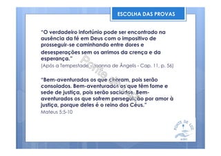 “O verdadeiro infortúnio pode ser encontrado na
ausência da fé em Deus com o impositivo de
prosseguir-se caminhando entre dores e
desesperações sem os arrimos da crença e da
esperança.”
(Após a Tempestade - Joanna de Ângelis - Cap. 11, p. 56)
“Bem-aventurados os que choram, pois serão
consolados. Bem-aventurados os que têm fome e
sede de justiça, pois serão saciados. Bem-
aventurados os que sofrem perseguição por amor à
justiça, porque deles é o reino dos Céus.”
Mateus 5:5-10
ESCOLHA DAS PROVAS
 