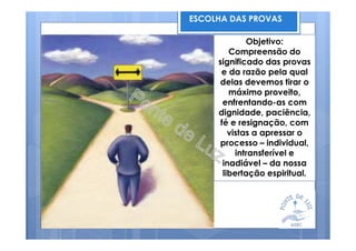 ESCOLHA DAS PROVAS
Objetivo:
Compreensão do
significado das provas
e da razão pela qual
delas devemos tirar o
máximo proveito,
enfrentando-as com
dignidade, paciência,
fé e resignação, com
vistas a apressar o
processo – individual,
intransferível e
inadiável – da nossa
libertação espiritual.
 