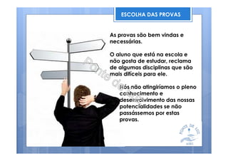 ESCOLHA DAS PROVAS
As provas são bem vindas e
necessárias.
O aluno que está na escola e
não gosta de estudar, reclama
de algumas disciplinas que são
mais difíceis para ele.
Nós não atingiríamos o pleno
conhecimento e
desenvolvimento das nossas
potencialidades se não
passássemos por estas
provas.
 