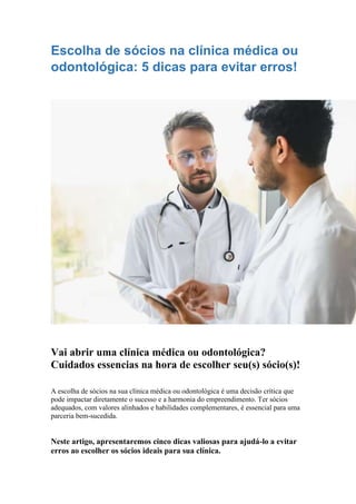 Escolha de sócios na clínica médica ou
odontológica: 5 dicas para evitar erros!
Vai abrir uma clínica médica ou odontológica?
Cuidados essencias na hora de escolher seu(s) sócio(s)!
A escolha de sócios na sua clínica médica ou odontológica é uma decisão crítica que
pode impactar diretamente o sucesso e a harmonia do empreendimento. Ter sócios
adequados, com valores alinhados e habilidades complementares, é essencial para uma
parceria bem-sucedida.
Neste artigo, apresentaremos cinco dicas valiosas para ajudá-lo a evitar
erros ao escolher os sócios ideais para sua clínica.
 