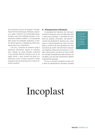 que as pessoas usufruam de qualquer contrapar-      II – Planejamentos tributários
tida em termos de educação, habitação, seguran-         Os planejamentos tributários têm sido apre-
                                                                                                         Os planejamentos
ça e saúde, conforme nos mencionados países.        sentados às empresas como uma alternativa lícita     tributários têm
Somada a essa triste realidade tributária, o em-    e segura para postergar a voracidade do Leão.        sido apresentados
                                                                                                         às empresas como
presariado brasileiro também se vê prejudicado      Antes de qualquer comentário, vale difundir o        uma alternativa
pelo excesso de obrigações assessórias. O estu-     conceito de planejamento tributário que, nestes      lícita e segura
do referido apontou a utilização de 2.600 horas,    casos, é a ação empresarial que inibe e (ou) pos-    para postergar
                                                                                                         a voracidade do
apenas para o seu cumprimento.                      terga a ocorrência de fatos geradores por meio       Leão
    Com isso, a proposta do presente artigo é       de práticas de caráter eminentemente corporati-
apresentar alternativas seguras às empresas         vas e legítimas. Nessa linha de raciocínio, o Con-
para redução da carga tributária enquanto           selho Administrativo de Recursos Fiscais (CARF)
a tão sonhada Reforma Tributária não sai do         tem decidido reiteradamente pela ocorrência de
papel. Afinal, o setor privado não pode sim-        simulação, caso não reste comprovado o objetivo
plesmente cruzar os braços enquanto o Poder         empresarial da operação.
Legislativo discute propostas para o sistema tri-       Por isso, as empresas não devem se iludir com
butário brasileiro.                                 a oferta de planejamentos tributários arrojados




                            Incoplast


                                                                                                  ABFLEXO_FTA/BRASIL_57
 