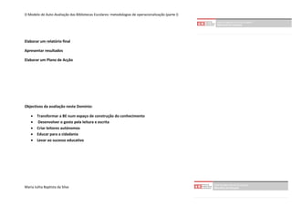 O Modelo de Auto-Avaliação das Bibliotecas Escolares: metodologias de operacionalização (parte I)




Elaborar um relatório final

Apresentar resultados

Elaborar um Plano de Acção




Objectivos da avaliação neste Domínio:

       Transformar a BE num espaço de construção do conhecimento
        Desenvolver o gosto pela leitura e escrita
       Criar leitores autónomos
       Educar para a cidadania
       Levar ao sucesso educativo




Maria Julita Baptista da Silva
 