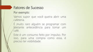 Fatores de Sucesso
Por exemplo:
Vamos supor que você queira abrir uma
cafeteria.
É muito raro alguém se programar com
bastante antecedência para tomar um
café.
Este é um consumo feito por impulso. Por
isso, para uma compra como essa, é
preciso ter visibilidade.
 