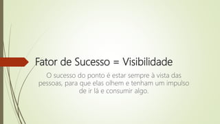 Fator de Sucesso = Visibilidade
O sucesso do ponto é estar sempre à vista das
pessoas, para que elas olhem e tenham um impulso
de ir lá e consumir algo.
 