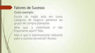 Fatores de Sucesso
Outro exemplo:
Escola de inglês está em outra
categoria de negócio pertence ao
grupo de compra planejada.
Será que a visibilidade é tão
importante assim? Não.
Mas o que é extremamente relevante
para o sucesso da escola? Acesso.
 