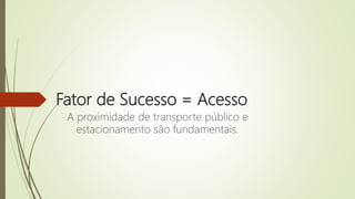 Fator de Sucesso = Acesso
A proximidade de transporte público e
estacionamento são fundamentais.
 