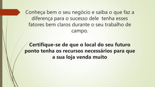 Conheça bem o seu negócio e saiba o que faz a
diferença para o sucesso dele tenha esses
fatores bem claros durante o seu trabalho de
campo.
Certifique-se de que o local do seu futuro
ponto tenha os recursos necessários para que
a sua loja venda muito
 