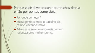 Porque você deve procurar por trechos de rua
e não por pontos comerciais.
Por onde começar?
Muita gente começa o trabalho de
campo visitando imóvel.
Talvez esse seja um erro mais comum
na busca pelo melhor ponto.
 