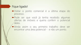 Fique ligado!
Visitar o ponto comercial é a última etapa do
processo.
Pode ser que você já tenha recebido algumas
ofertas de imóveis e queira conferir o potencial
deles.
Ainda assim o seu primeiro trabalho deve ser
encontrar uma área potencial - e não um ponto.
 