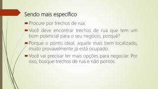 Sendo mais específico
Procure por trechos de rua.
Você deve encontrar trechos de rua que tem um
bom potencial para o seu negócio, porquê?
Porque o ponto ideal, aquele mais bem localizado,
muito provavelmente já está ocupado.
Você vai precisar ter mais opções para negociar. Por
isso, busque trechos de rua e não pontos.
 