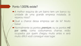 Ponto 1.000% existe?
A melhor esquina de um bairro tem um banco ou
unidade de uma grande empresa instalada. Já
reparou nisso?
Qual a chance dessa empresa sair de lá? Muito
baixa!
Normalmente os pontos premium, ou os pontos mil
por cento, como costumamos chamar, estão
ocupados por quem chegou muito antes e será
muito difícil você conseguir esse lugar.
 