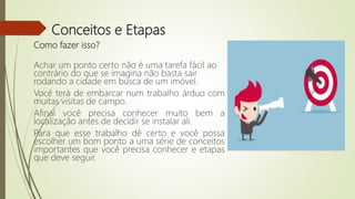 Conceitos e Etapas
Como fazer isso?
Achar um ponto certo não é uma tarefa fácil ao
contrário do que se imagina não basta sair
rodando a cidade em busca de um imóvel.
Você terá de embarcar num trabalho árduo com
muitas visitas de campo.
Afinal você precisa conhecer muito bem a
localização antes de decidir se instalar ali.
Para que esse trabalho dê certo e você possa
escolher um bom ponto a uma série de conceitos
importantes que você precisa conhecer e etapas
que deve seguir.
 